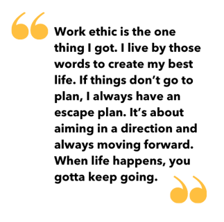 “Work ethic is the one thing I got. I live by those words to create my best life. If things don’t go to plan, I always have an escape plan. It’s about aiming in a direction and always moving forward. When life happen